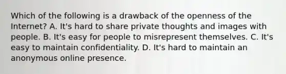 Which of the following is a drawback of the openness of the Internet? A. It's hard to share private thoughts and images with people. B. It's easy for people to misrepresent themselves. C. It's easy to maintain confidentiality. D. It's hard to maintain an anonymous online presence.