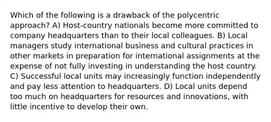 Which of the following is a drawback of the polycentric approach? A) Host-country nationals become more committed to company headquarters than to their local colleagues. B) Local managers study international business and cultural practices in other markets in preparation for international assignments at the expense of not fully investing in understanding the host country. C) Successful local units may increasingly function independently and pay less attention to headquarters. D) Local units depend too much on headquarters for resources and innovations, with little incentive to develop their own.