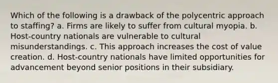 Which of the following is a drawback of the polycentric approach to staffing? a. Firms are likely to suffer from cultural myopia. b. Host-country nationals are vulnerable to cultural misunderstandings. c. This approach increases the cost of value creation. d. Host-country nationals have limited opportunities for advancement beyond senior positions in their subsidiary.