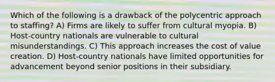 Which of the following is a drawback of the polycentric approach to staffing? A) Firms are likely to suffer from cultural myopia. B) Host-country nationals are vulnerable to cultural misunderstandings. C) This approach increases the cost of value creation. D) Host-country nationals have limited opportunities for advancement beyond senior positions in their subsidiary.