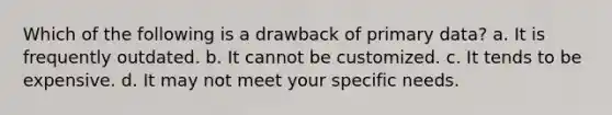 Which of the following is a drawback of primary data? a. It is frequently outdated. b. It cannot be customized. c. It tends to be expensive. d. It may not meet your specific needs.