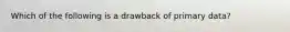 Which of the following is a drawback of primary data?