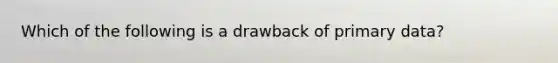 Which of the following is a drawback of primary data?