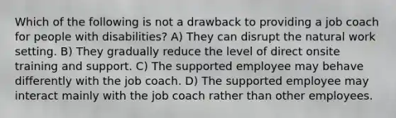 Which of the following is not a drawback to providing a job coach for people with disabilities? A) They can disrupt the natural work setting. B) They gradually reduce the level of direct onsite training and support. C) The supported employee may behave differently with the job coach. D) The supported employee may interact mainly with the job coach rather than other employees.