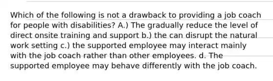 Which of the following is not a drawback to providing a job coach for people with disabilities? A.) The gradually reduce the level of direct onsite training and support b.) the can disrupt the natural work setting c.) the supported employee may interact mainly with the job coach rather than other employees. d. The supported employee may behave differently with the job coach.