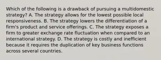 Which of the following is a drawback of pursuing a multidomestic strategy? A. The strategy allows for the lowest possible local responsiveness. B. The strategy lowers the differentiation of a firm's product and service offerings. C. The strategy exposes a firm to greater exchange rate fluctuation when compared to an international strategy. D. The strategy is costly and inefficient because it requires the duplication of key business functions across several countries.