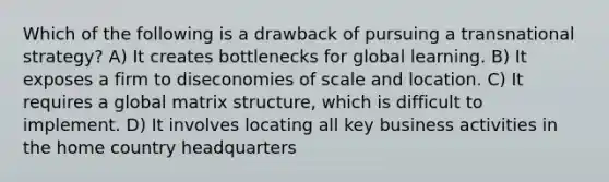 Which of the following is a drawback of pursuing a transnational strategy? A) It creates bottlenecks for global learning. B) It exposes a firm to diseconomies of scale and location. C) It requires a global matrix structure, which is difficult to implement. D) It involves locating all key business activities in the home country headquarters