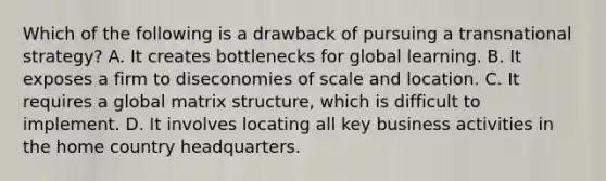 Which of the following is a drawback of pursuing a transnational strategy? A. It creates bottlenecks for global learning. B. It exposes a firm to diseconomies of scale and location. C. It requires a global matrix structure, which is difficult to implement. D. It involves locating all key business activities in the home country headquarters.