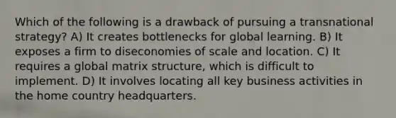 Which of the following is a drawback of pursuing a transnational strategy? A) It creates bottlenecks for global learning. B) It exposes a firm to diseconomies of scale and location. C) It requires a global matrix structure, which is difficult to implement. D) It involves locating all key business activities in the home country headquarters.