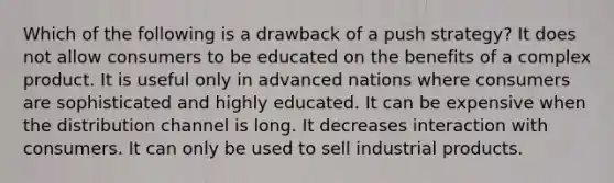 Which of the following is a drawback of a push strategy? It does not allow consumers to be educated on the benefits of a complex product. It is useful only in advanced nations where consumers are sophisticated and highly educated. It can be expensive when the distribution channel is long. It decreases interaction with consumers. It can only be used to sell industrial products.