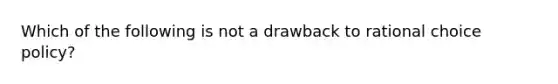 Which of the following is not a drawback to rational choice policy?