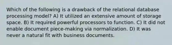 Which of the following is a drawback of the relational database processing model? A) It utilized an extensive amount of storage space. B) It required powerful processors to function. C) It did not enable document piece-making via normalization. D) It was never a natural fit with business documents.