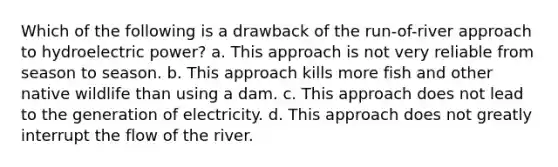 Which of the following is a drawback of the run-of-river approach to hydroelectric power? a. This approach is not very reliable from season to season. b. This approach kills more fish and other native wildlife than using a dam. c. This approach does not lead to the generation of electricity. d. This approach does not greatly interrupt the flow of the river.