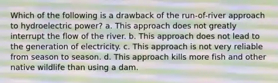 Which of the following is a drawback of the run-of-river approach to hydroelectric power? a. This approach does not greatly interrupt the flow of the river. b. This approach does not lead to the generation of electricity. c. This approach is not very reliable from season to season. d. This approach kills more fish and other native wildlife than using a dam.