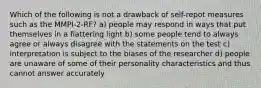 Which of the following is not a drawback of self-repot measures such as the MMPI-2-RF? a) people may respond in ways that put themselves in a flattering light b) some people tend to always agree or always disagree with the statements on the test c) interpretation is subject to the biases of the researcher d) people are unaware of some of their personality characteristics and thus cannot answer accurately