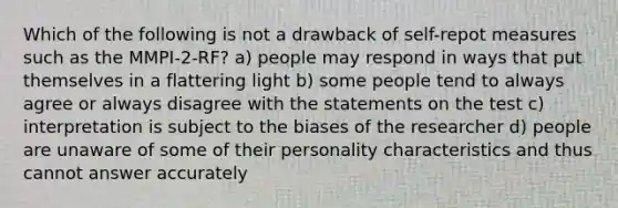 Which of the following is not a drawback of self-repot measures such as the MMPI-2-RF? a) people may respond in ways that put themselves in a flattering light b) some people tend to always agree or always disagree with the statements on the test c) interpretation is subject to the biases of the researcher d) people are unaware of some of their personality characteristics and thus cannot answer accurately