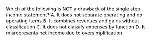 Which of the following is NOT a drawback of the single step income statement? A. It does not separate operating and no operating items B. It combines revenues and gains without classification C. It does not classify expenses by function D. It misrepresents net income due to oversimplification