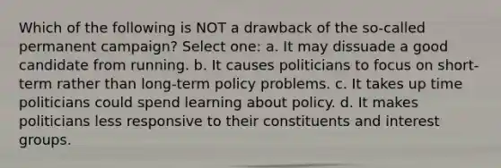 Which of the following is NOT a drawback of the so-called permanent campaign? Select one: a. It may dissuade a good candidate from running. b. It causes politicians to focus on short-term rather than long-term policy problems. c. It takes up time politicians could spend learning about policy. d. It makes politicians less responsive to their constituents and interest groups.