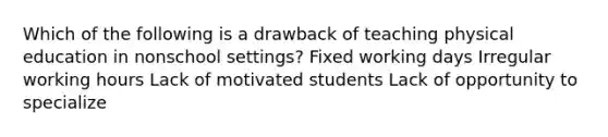 Which of the following is a drawback of teaching physical education in nonschool settings? Fixed working days Irregular working hours Lack of motivated students Lack of opportunity to specialize