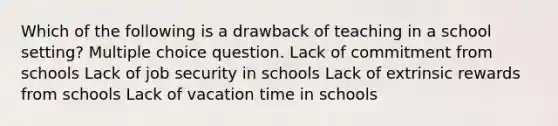 Which of the following is a drawback of teaching in a school setting? Multiple choice question. Lack of commitment from schools Lack of job security in schools Lack of extrinsic rewards from schools Lack of vacation time in schools