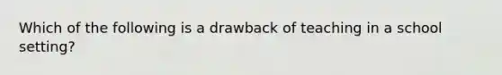 Which of the following is a drawback of teaching in a school setting?