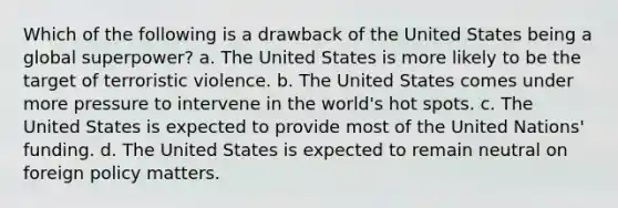 Which of the following is a drawback of the United States being a global superpower? a. The United States is more likely to be the target of terroristic violence. b. The United States comes under more pressure to intervene in the world's hot spots. c. The United States is expected to provide most of the United Nations' funding. d. The United States is expected to remain neutral on foreign policy matters.