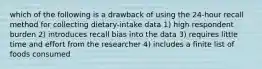 which of the following is a drawback of using the 24-hour recall method for collecting dietary-intake data 1) high respondent burden 2) introduces recall bias into the data 3) requires little time and effort from the researcher 4) includes a finite list of foods consumed