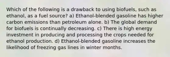 Which of the following is a drawback to using biofuels, such as ethanol, as a fuel source? a) Ethanol-blended gasoline has higher carbon emissions than petroleum alone. b) The global demand for biofuels is continually decreasing. c) There is high energy investment in producing and processing the crops needed for ethanol production. d) Ethanol-blended gasoline increases the likelihood of freezing gas lines in winter months.