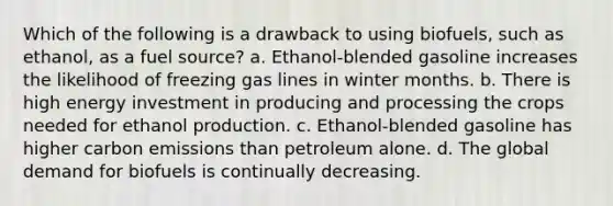 Which of the following is a drawback to using biofuels, such as ethanol, as a fuel source? a. Ethanol-blended gasoline increases the likelihood of freezing gas lines in winter months. b. There is high energy investment in producing and processing the crops needed for ethanol production. c. Ethanol-blended gasoline has higher carbon emissions than petroleum alone. d. The global demand for biofuels is continually decreasing.