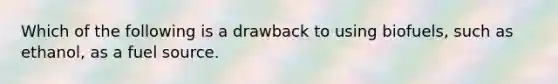 Which of the following is a drawback to using biofuels, such as ethanol, as a fuel source.