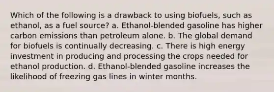 Which of the following is a drawback to using biofuels, such as ethanol, as a fuel source? a. Ethanol-blended gasoline has higher carbon emissions than petroleum alone. b. The global demand for biofuels is continually decreasing. c. There is high energy investment in producing and processing the crops needed for ethanol production. d. Ethanol-blended gasoline increases the likelihood of freezing gas lines in winter months.