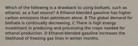 Which of the following is a drawback to using biofuels, such as ethanol, as a fuel source? A Ethanol-blended gasoline has higher carbon emissions than petroleum alone. B The global demand for biofuels is continually decreasing. C There is high energy investment in producing and processing the crops needed for ethanol production. D Ethanol-blended gasoline increases the likelihood of freezing gas lines in winter months.