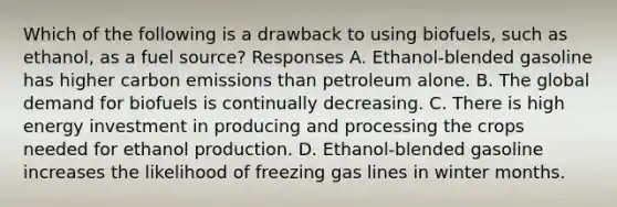 Which of the following is a drawback to using biofuels, such as ethanol, as a fuel source? Responses A. Ethanol-blended gasoline has higher carbon emissions than petroleum alone. B. The global demand for biofuels is continually decreasing. C. There is high energy investment in producing and processing the crops needed for ethanol production. D. Ethanol-blended gasoline increases the likelihood of freezing gas lines in winter months.