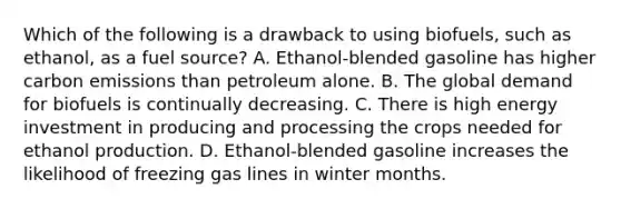 Which of the following is a drawback to using biofuels, such as ethanol, as a fuel source? A. Ethanol-blended gasoline has higher carbon emissions than petroleum alone. B. The global demand for biofuels is continually decreasing. C. There is high energy investment in producing and processing the crops needed for ethanol production. D. Ethanol-blended gasoline increases the likelihood of freezing gas lines in winter months.