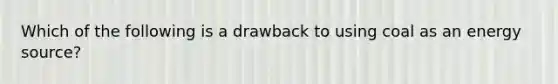 Which of the following is a drawback to using coal as an energy source?