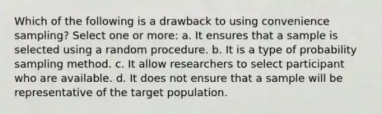 Which of the following is a drawback to using convenience sampling? Select one or more: a. It ensures that a sample is selected using a random procedure. b. It is a type of probability sampling method. c. It allow researchers to select participant who are available. d. It does not ensure that a sample will be representative of the target population.