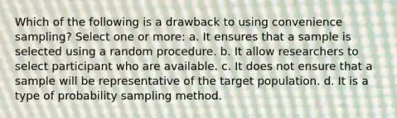 Which of the following is a drawback to using convenience sampling? Select one or more: a. It ensures that a sample is selected using a random procedure. b. It allow researchers to select participant who are available. c. It does not ensure that a sample will be representative of the target population. d. It is a type of probability sampling method.