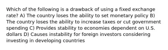 Which of the following is a drawback of using a fixed exchange rate? A) The country loses the ability to set <a href='https://www.questionai.com/knowledge/kEE0G7Llsx-monetary-policy' class='anchor-knowledge'>monetary policy</a> B) The country loses the ability to increase taxes or cut government spending C) Provides stability to economies dependent on U.S. dollars D) Causes instability for foreign investors considering investing in developing countries