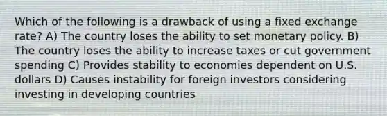 Which of the following is a drawback of using a fixed exchange rate? A) The country loses the ability to set monetary policy. B) The country loses the ability to increase taxes or cut government spending C) Provides stability to economies dependent on U.S. dollars D) Causes instability for foreign investors considering investing in developing countries