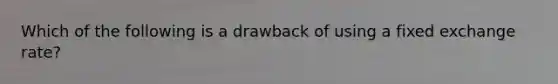 Which of the following is a drawback of using a fixed exchange rate?