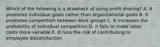 Which of the following is a drawback of using profit sharing? A. It promotes individual goals rather than organizational goals B. It promotes competition between work groups C. It increases the probability of individual competition D. It fails to make labor costs more variable E. It runs the risk of contributing to employee dissatisfaction