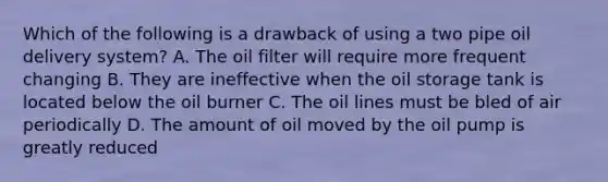 Which of the following is a drawback of using a two pipe oil delivery system? A. The oil filter will require more frequent changing B. They are ineffective when the oil storage tank is located below the oil burner C. The oil lines must be bled of air periodically D. The amount of oil moved by the oil pump is greatly reduced