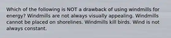 Which of the following is NOT a drawback of using windmills for energy? Windmills are not always visually appealing. Windmills cannot be placed on shorelines. Windmills kill birds. Wind is not always constant.