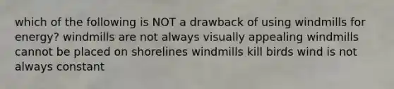 which of the following is NOT a drawback of using windmills for energy? windmills are not always visually appealing windmills cannot be placed on shorelines windmills kill birds wind is not always constant