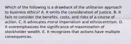 Which of the following is a drawback of the utilitarian approach to business ethics? A. It omits the consideration of justice. B. It fails to consider the benefits, costs, and risks of a course of action. C. It advocates moral imperialism and ethnocentrism. D. It overemphasizes the significance of maximization of stockholder wealth. E. It recognizes that actions have multiple consequences.