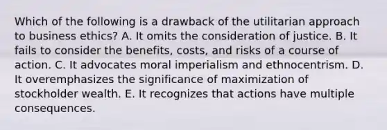 Which of the following is a drawback of the utilitarian approach to business ethics? A. It omits the consideration of justice. B. It fails to consider the benefits, costs, and risks of a course of action. C. It advocates moral imperialism and ethnocentrism. D. It overemphasizes the significance of maximization of stockholder wealth. E. It recognizes that actions have multiple consequences.