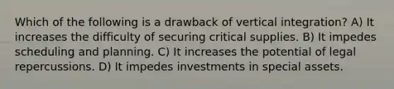 Which of the following is a drawback of vertical integration? A) It increases the difficulty of securing critical supplies. B) It impedes scheduling and planning. C) It increases the potential of legal repercussions. D) It impedes investments in special assets.