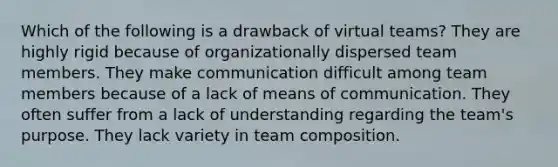 Which of the following is a drawback of virtual teams? They are highly rigid because of organizationally dispersed team members. They make communication difficult among team members because of a lack of means of communication. They often suffer from a lack of understanding regarding the team's purpose. They lack variety in team composition.