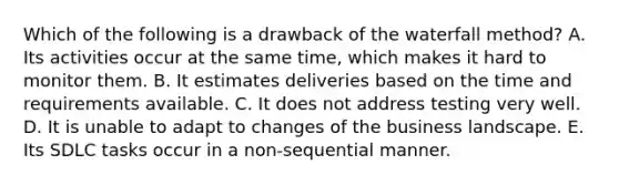 Which of the following is a drawback of the waterfall​ method? A. Its activities occur at the same​ time, which makes it hard to monitor them. B. It estimates deliveries based on the time and requirements available. C. It does not address testing very well. D. It is unable to adapt to changes of the business landscape. E. Its SDLC tasks occur in a​ non-sequential manner.