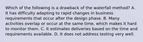 Which of the following is a drawback of the waterfall​ method? A. It has difficulty adapting to rapid changes in business requirements that occur after the design phase. B. Many activities overlap or occur at the same​ time, which makes it hard to monitor them. C. It estimates deliveries based on the time and requirements available. D. It does not address testing very well.